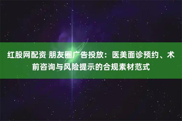 红股网配资 朋友圈广告投放：医美面诊预约、术前咨询与风险提示的合规素材范式