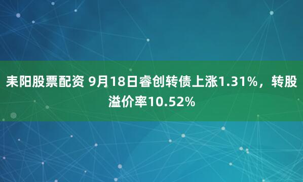 耒阳股票配资 9月18日睿创转债上涨1.31%，转股溢价率10.52%