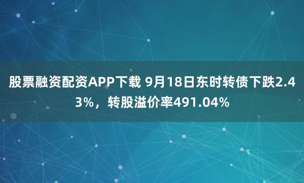 股票融资配资APP下载 9月18日东时转债下跌2.43%，转股溢价率491.04%