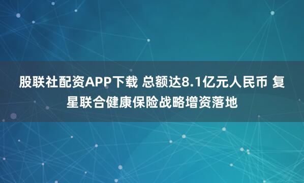 股联社配资APP下载 总额达8.1亿元人民币 复星联合健康保险战略增资落地