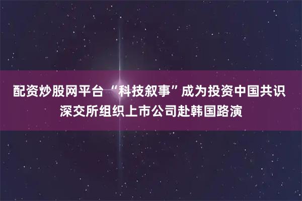 配资炒股网平台 “科技叙事”成为投资中国共识 深交所组织上市公司赴韩国路演