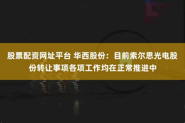 股票配资网址平台 华西股份：目前索尔思光电股份转让事项各项工作均在正常推进中