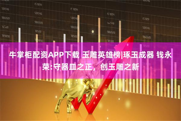 牛掌柜配资APP下载 玉雕英雄榜|琢玉成器 钱永荣:守器皿之正，创玉雕之新