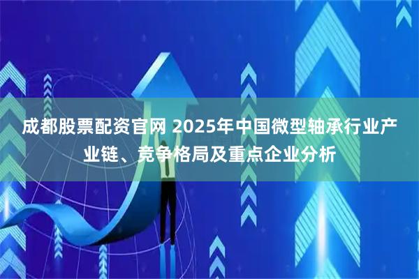成都股票配资官网 2025年中国微型轴承行业产业链、竞争格局及重点企业分析