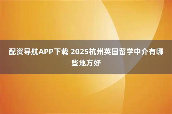 配资导航APP下载 2025杭州英国留学中介有哪些地方好