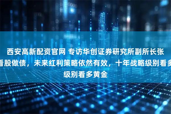 西安高新配资官网 专访华创证券研究所副所长张瑜：看股做债，未来红利策略依然有效，十年战略级别看多黄金