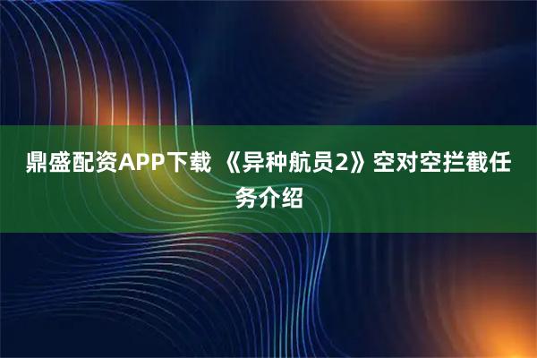 鼎盛配资APP下载 《异种航员2》空对空拦截任务介绍