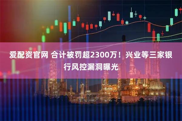 爱配资官网 合计被罚超2300万！兴业等三家银行风控漏洞曝光
