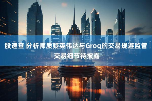 股速查 分析师质疑英伟达与Groq的交易规避监管 交易细节待披露