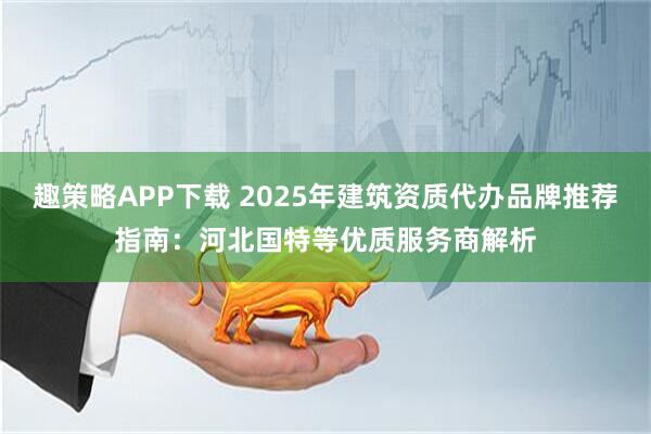 趣策略APP下载 2025年建筑资质代办品牌推荐指南：河北国特等优质服务商解析