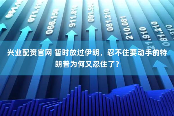 兴业配资官网 暂时放过伊朗，忍不住要动手的特朗普为何又忍住了？