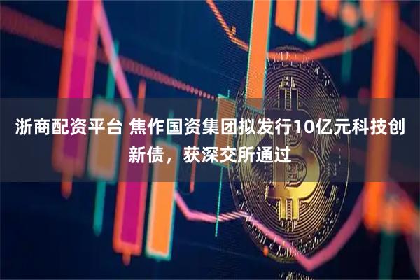 浙商配资平台 焦作国资集团拟发行10亿元科技创新债，获深交所通过