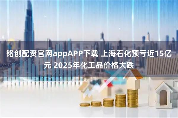 铭创配资官网appAPP下载 上海石化预亏近15亿元 2025年化工品价格大跌