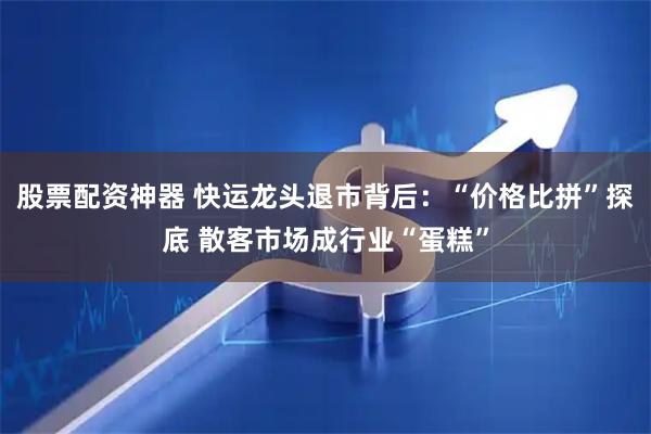 股票配资神器 快运龙头退市背后：“价格比拼”探底 散客市场成行业“蛋糕”