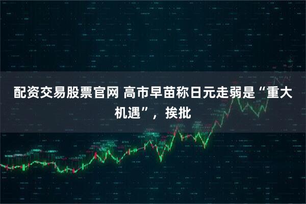 配资交易股票官网 高市早苗称日元走弱是“重大机遇”，挨批