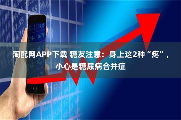 淘配网APP下载 糖友注意：身上这2种“疼”，小心是糖尿病合并症