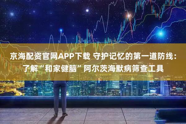 京海配资官网APP下载 守护记忆的第一道防线：了解“和家健脑”阿尔茨海默病筛查工具