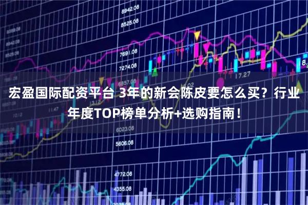 宏盈国际配资平台 3年的新会陈皮要怎么买？行业年度TOP榜单分析+选购指南！