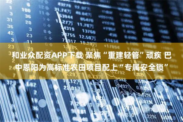 和业众配资APP下载 聚焦“重建轻管”顽疾 巴中恩阳为高标准农田项目配上“专属安全锁”