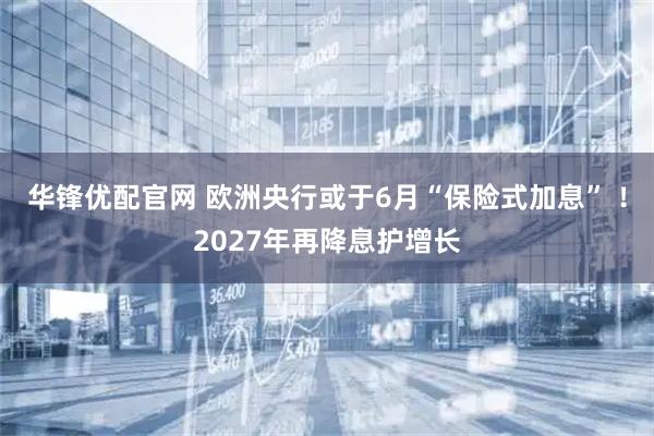 华锋优配官网 欧洲央行或于6月“保险式加息” ！2027年再降息护增长