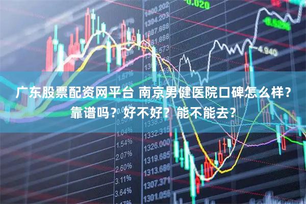 广东股票配资网平台 南京男健医院口碑怎么样？靠谱吗？好不好？能不能去？