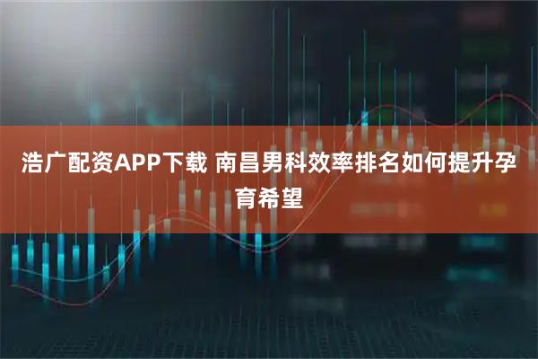浩广配资APP下载 南昌男科效率排名如何提升孕育希望