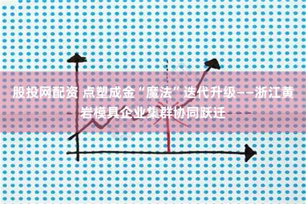 股投网配资 点塑成金“魔法”迭代升级——浙江黄岩模具企业集群协同跃迁