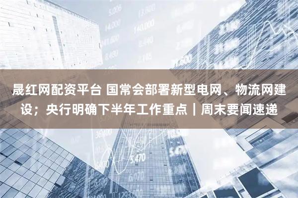 晟红网配资平台 国常会部署新型电网、物流网建设；央行明确下半年工作重点｜周末要闻速递